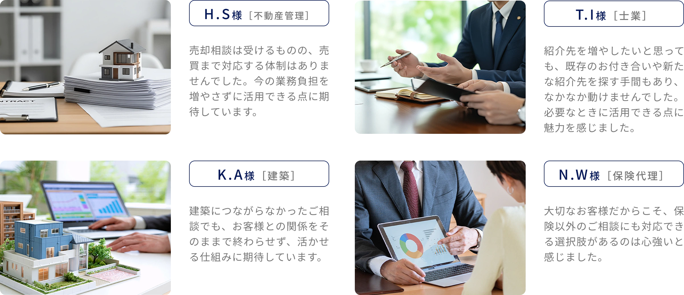 A.A様［不動産管理］売却相談は受けるものの売買まで対応する体制はありませんでした。今の業務負担を増やさずに活用できる点に期待しています。B.B様［士業］紹介先を増やしたくても手間でなかなか動けませんでした。必要なときに活用できる点に魅力を感じました。C.C様［建築］建築につながらなかった相談でもお客様との関係を活かせる仕組みに期待。C.C様［保険代理］保険以外のご相談にも対応できる選択肢があるのは心強い。
